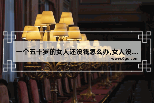 一个五十岁的女人还没钱怎么办,女人没钱怎么办