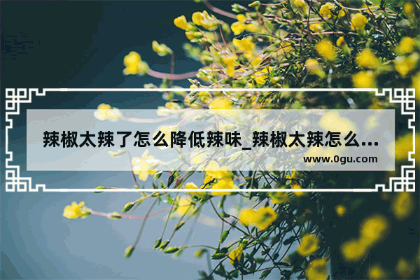 辣椒太辣了怎么降低辣味_辣椒太辣怎么处理就不辣了