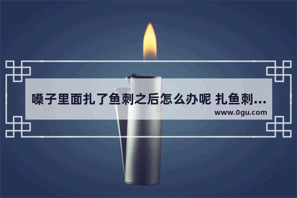嗓子里面扎了鱼刺之后怎么办呢 扎鱼刺怎么办