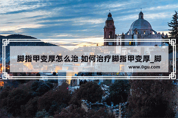 脚指甲变厚怎么治 如何治疗脚指甲变厚_脚指甲厚怎么办