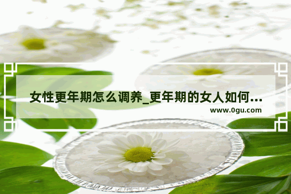 女性更年期怎么调养_更年期的女人如何保养