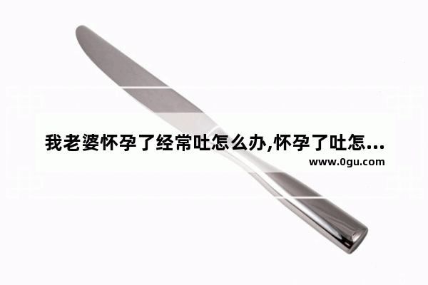我老婆怀孕了经常吐怎么办,怀孕了吐怎么办