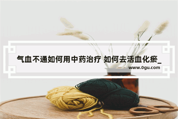 气血不通如何用中药治疗 如何去活血化瘀_气血不足 血气不活怎么办