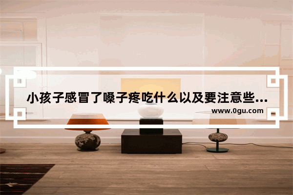 小孩子感冒了嗓子疼吃什么以及要注意些什么,宝宝嗓子疼怎么办
