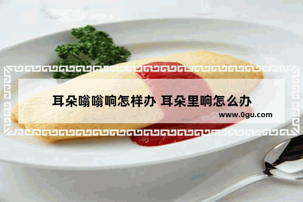 耳朵嗡嗡响怎样办 耳朵里响怎么办
