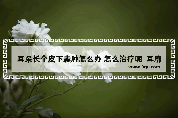 耳朵长个皮下囊肿怎么办 怎么治疗呢_耳廓假囊肿怎么办