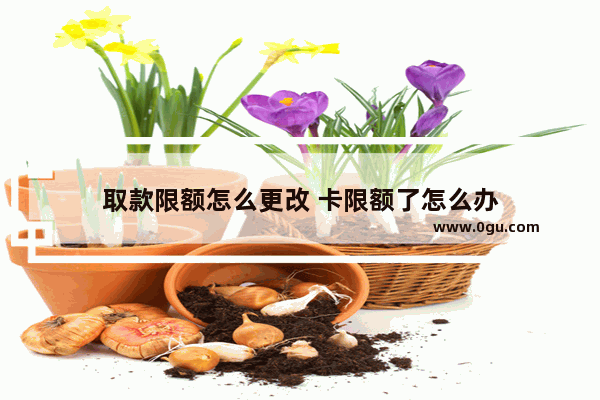 取款限额怎么更改 卡限额了怎么办