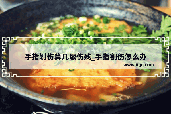 手指划伤算几级伤残_手指割伤怎么办
