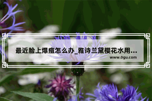 最近脸上爆痘怎么办_雅诗兰黛樱花水用了爆痘