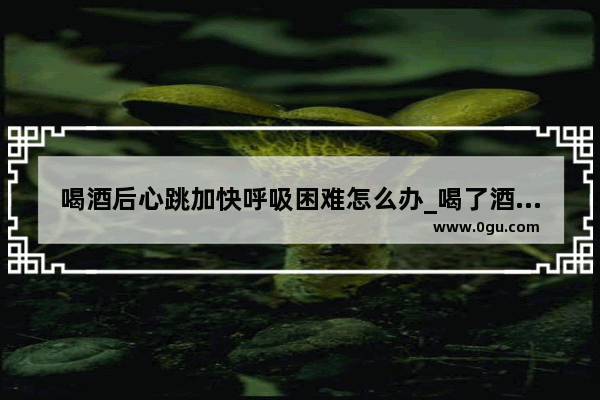 喝酒后心跳加快呼吸困难怎么办_喝了酒如何让酒精度减少