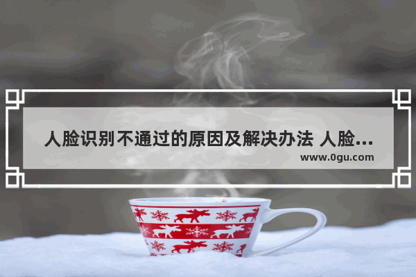 人脸识别不通过的原因及解决办法 人脸识别不了怎么办