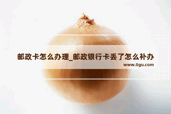 邮政卡怎么办理_邮政银行卡丢了怎么补办