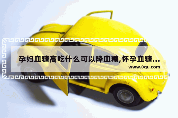 孕妇血糖高吃什么可以降血糖,怀孕血糖高怎么办