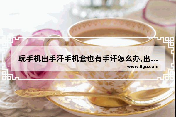 玩手机出手汗手机套也有手汗怎么办,出手汗怎么办