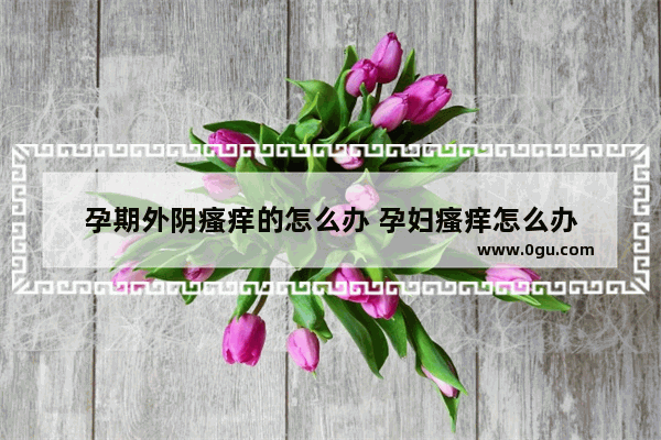 孕期外阴瘙痒的怎么办 孕妇瘙痒怎么办
