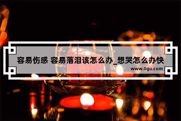 容易伤感 容易落泪该怎么办_想哭怎么办快速缓解