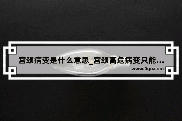 宫颈病变是什么意思_宫颈高危病变只能切除吗
