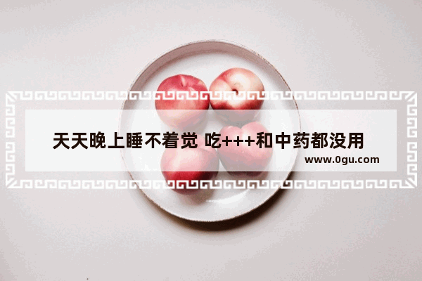 天天晚上睡不着觉 吃+++和中药都没用 怎么办_每天睡不着怎么办