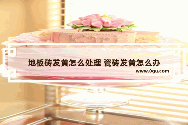 地板砖发黄怎么处理 瓷砖发黄怎么办