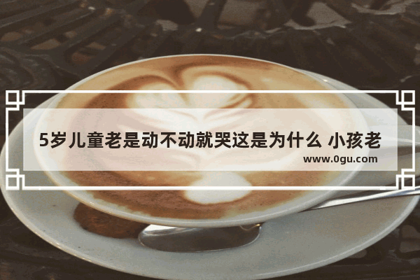 5岁儿童老是动不动就哭这是为什么 小孩老是哭怎么办