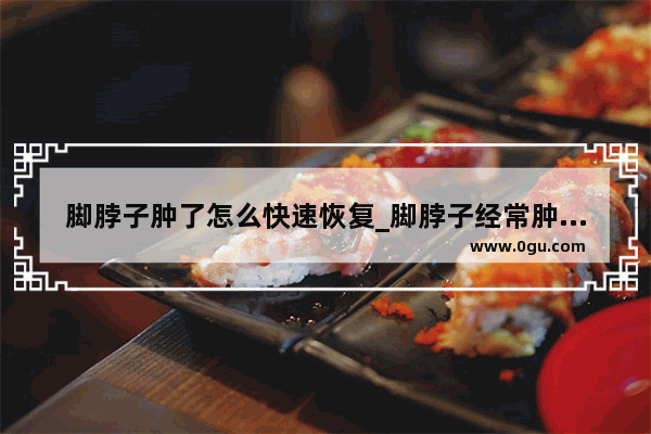 脚脖子肿了怎么快速恢复_脚脖子经常肿是怎么回事