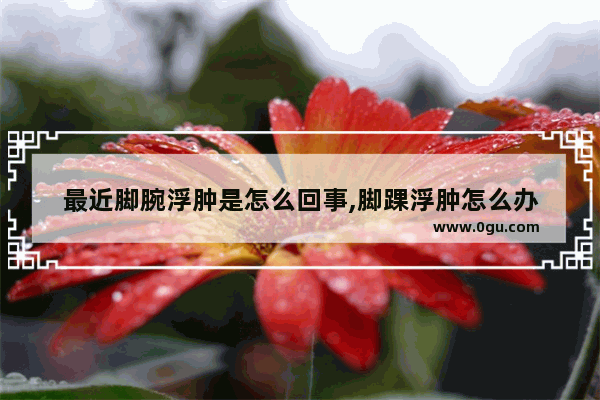 最近脚腕浮肿是怎么回事,脚踝浮肿怎么办
