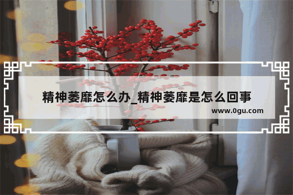 精神萎靡怎么办_精神萎靡是怎么回事