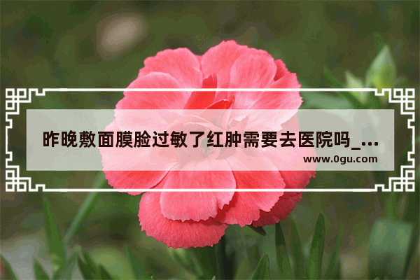 昨晚敷面膜脸过敏了红肿需要去医院吗_敷面膜过敏怎么办