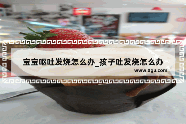 宝宝呕吐发烧怎么办_孩子吐发烧怎么办