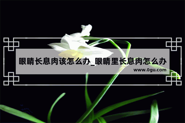 眼睛长息肉该怎么办_眼睛里长息肉怎么办