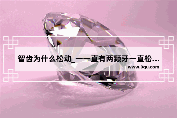 智齿为什么松动_一一直有两颗牙一直松动怎么办