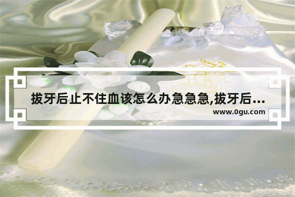 拔牙后止不住血该怎么办急急急,拔牙后出血怎么办