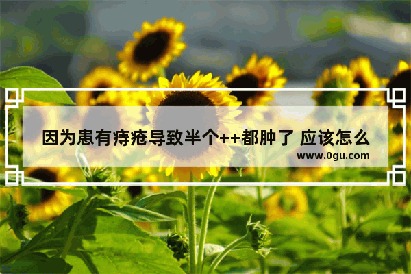 因为患有痔疮导致半个++都肿了 应该怎么办,痔疮肿了怎么办