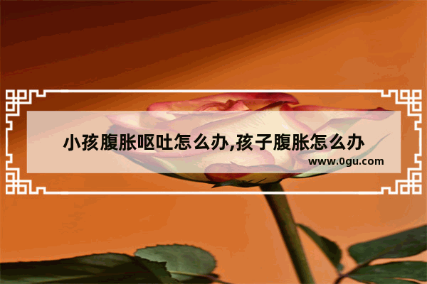 小孩腹胀呕吐怎么办,孩子腹胀怎么办