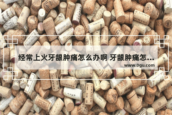 经常上火牙龈肿痛怎么办啊 牙龈肿痛怎么办上火