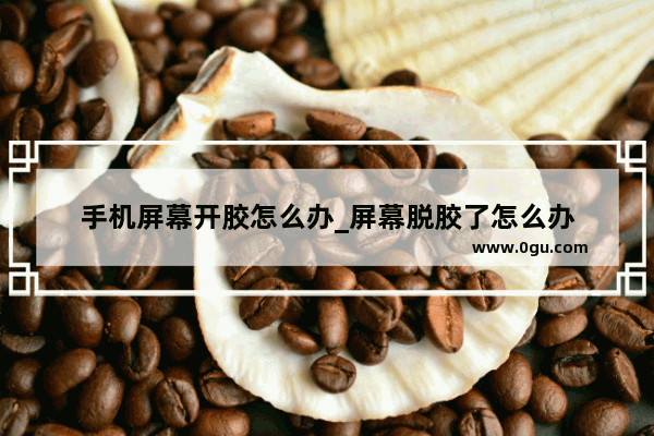 手机屏幕开胶怎么办_屏幕脱胶了怎么办