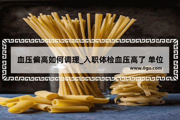 血压偏高如何调理_入职体检血压高了 单位会不要我吗