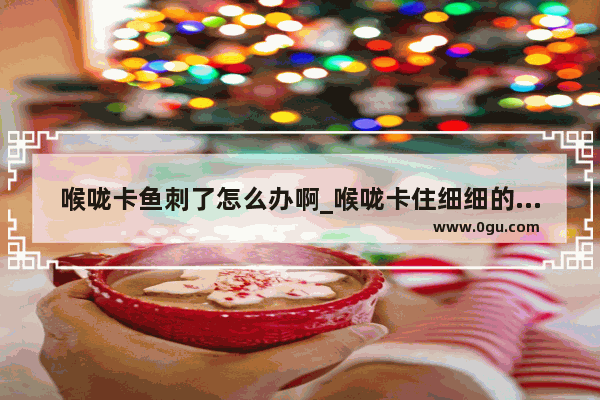 喉咙卡鱼刺了怎么办啊_喉咙卡住细细的竹签之类的东西怎么办