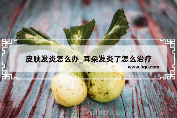 皮肤发炎怎么办_耳朵发炎了怎么治疗