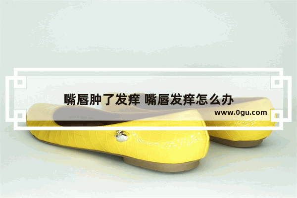 嘴唇肿了发痒 嘴唇发痒怎么办