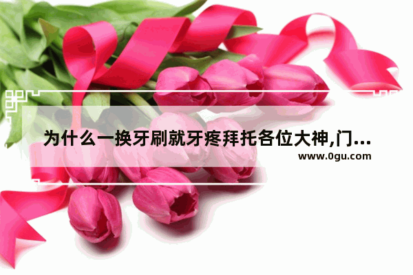 为什么一换牙刷就牙疼拜托各位大神,门牙痛怎么办