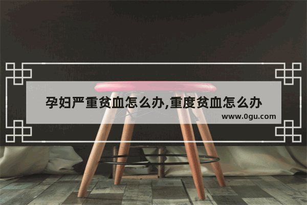 孕妇严重贫血怎么办,重度贫血怎么办