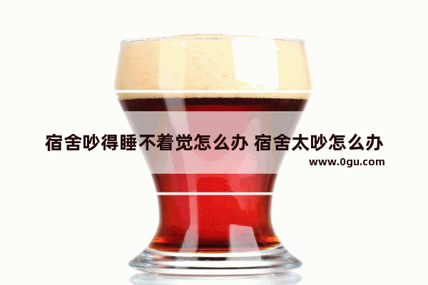 宿舍吵得睡不着觉怎么办 宿舍太吵怎么办