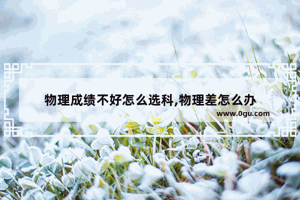 物理成绩不好怎么选科,物理差怎么办