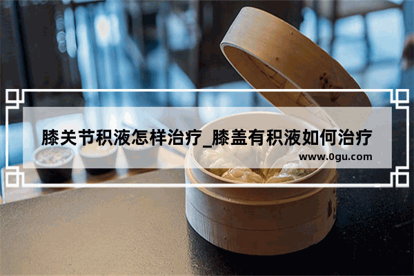 膝关节积液怎样治疗_膝盖有积液如何治疗