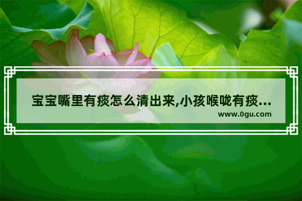 宝宝嘴里有痰怎么清出来,小孩喉咙有痰怎么办