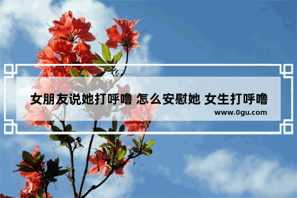 女朋友说她打呼噜 怎么安慰她 女生打呼噜怎么办