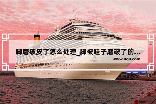 脚磨破皮了怎么处理_脚被鞋子磨破了的皮怎么快速修复