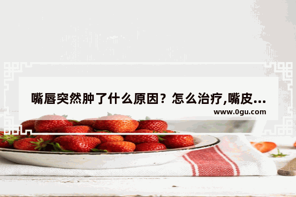 嘴唇突然肿了什么原因？怎么治疗,嘴皮肿了怎么办