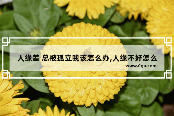 人缘差 总被孤立我该怎么办,人缘不好怎么办